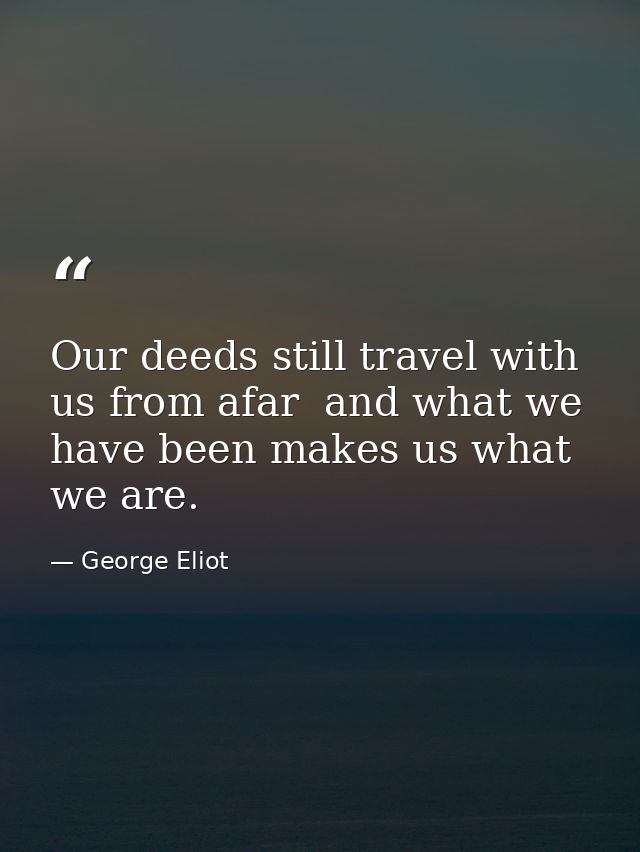 Our deeds still travel with us from afar  and what we have been makes us what we are. — George Eliot