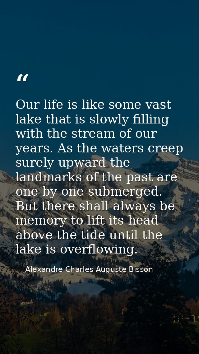 Our life is like some vast lake that is slowly filling with the stream of our years. As the waters creep surely upward t — Alexandre Charles Auguste Bisson