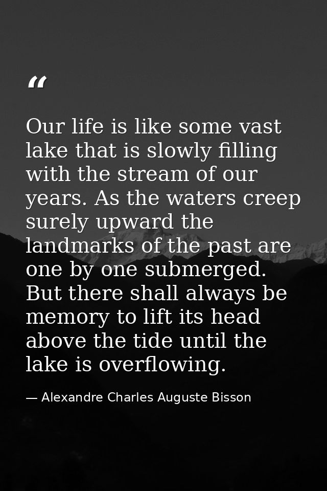 Our life is like some vast lake that is slowly filling with the stream of our years. As the waters creep surely upward t — Alexandre Charles Auguste Bisson
