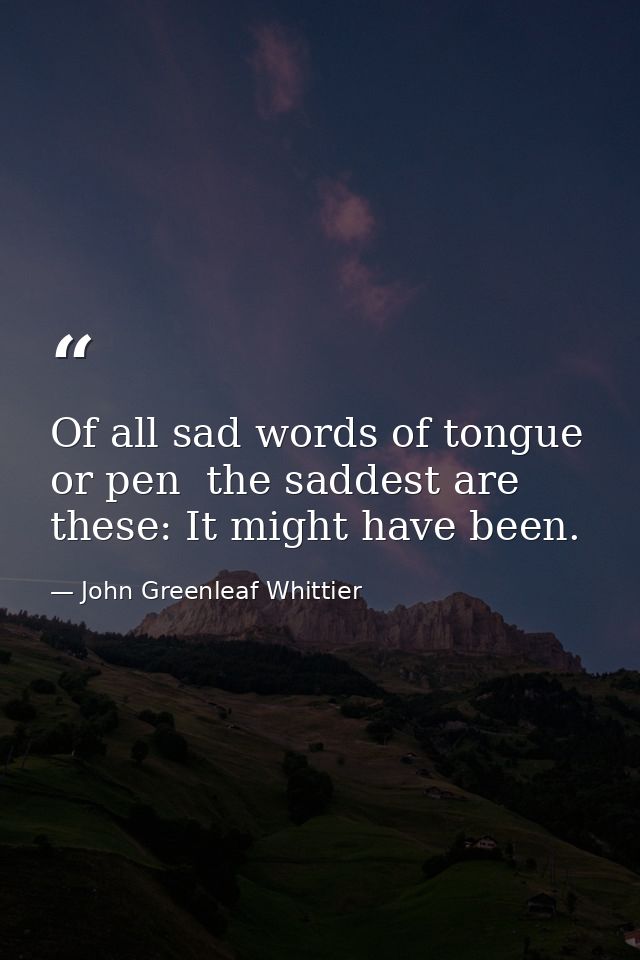 Of all sad words of tongue or pen  the saddest are these: It might have been. — John Greenleaf Whittier