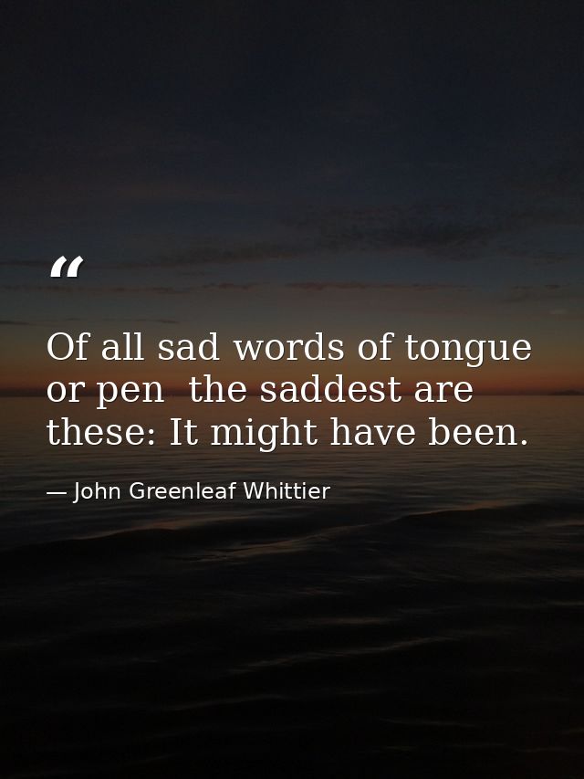 Of all sad words of tongue or pen  the saddest are these: It might have been. — John Greenleaf Whittier