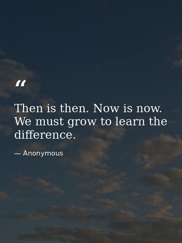 Then is then. Now is now. We must grow to learn the difference. — Anonymous