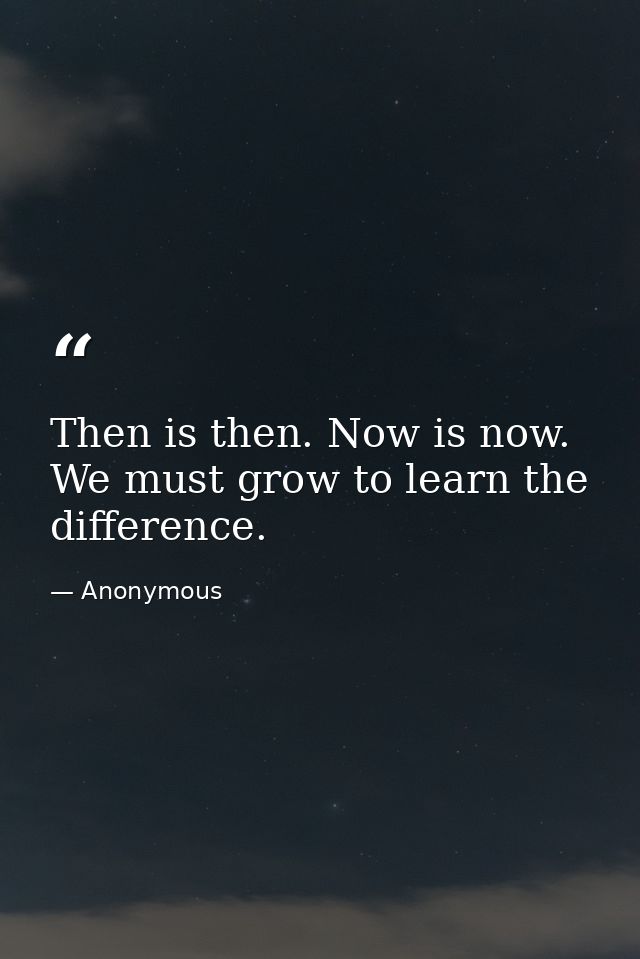 Then is then. Now is now. We must grow to learn the difference. — Anonymous