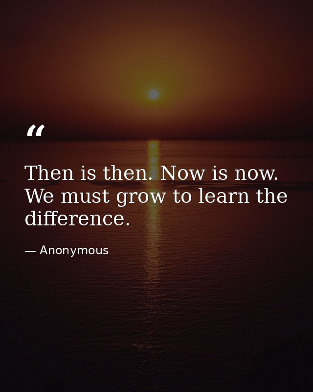 Then is then. Now is now. We must grow to learn the difference. — Anonymous
