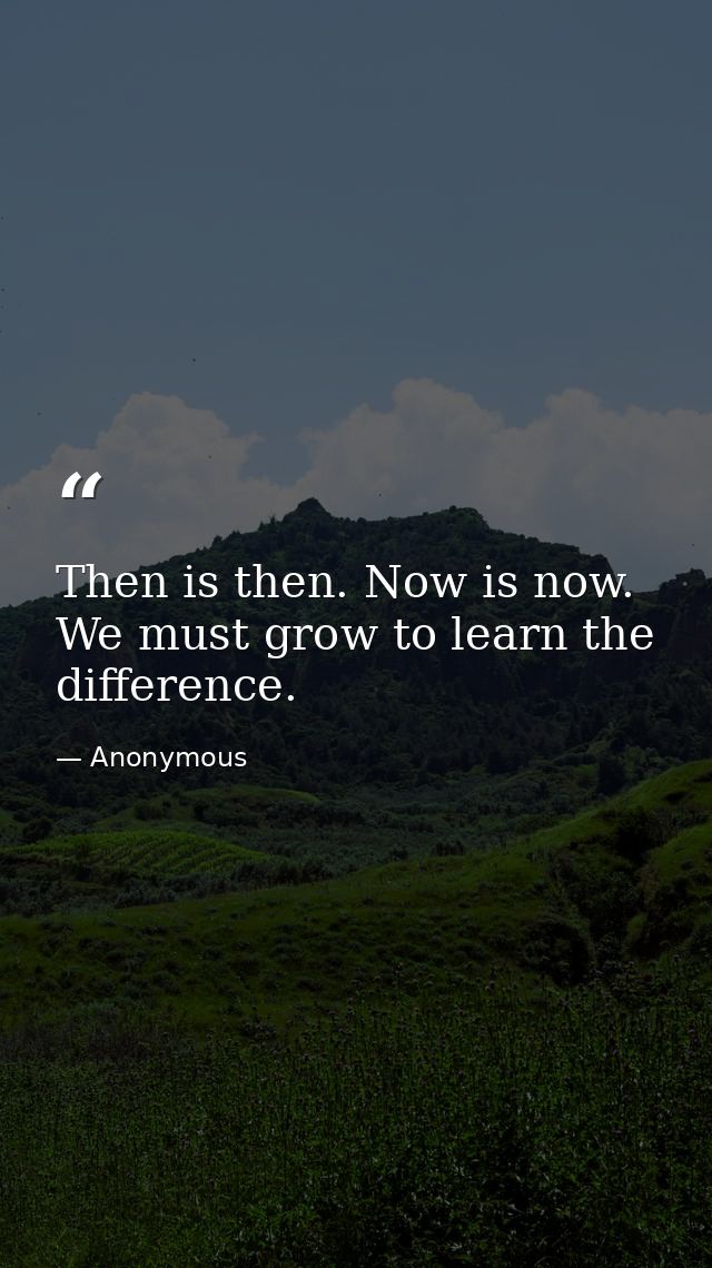 Then is then. Now is now. We must grow to learn the difference. — Anonymous