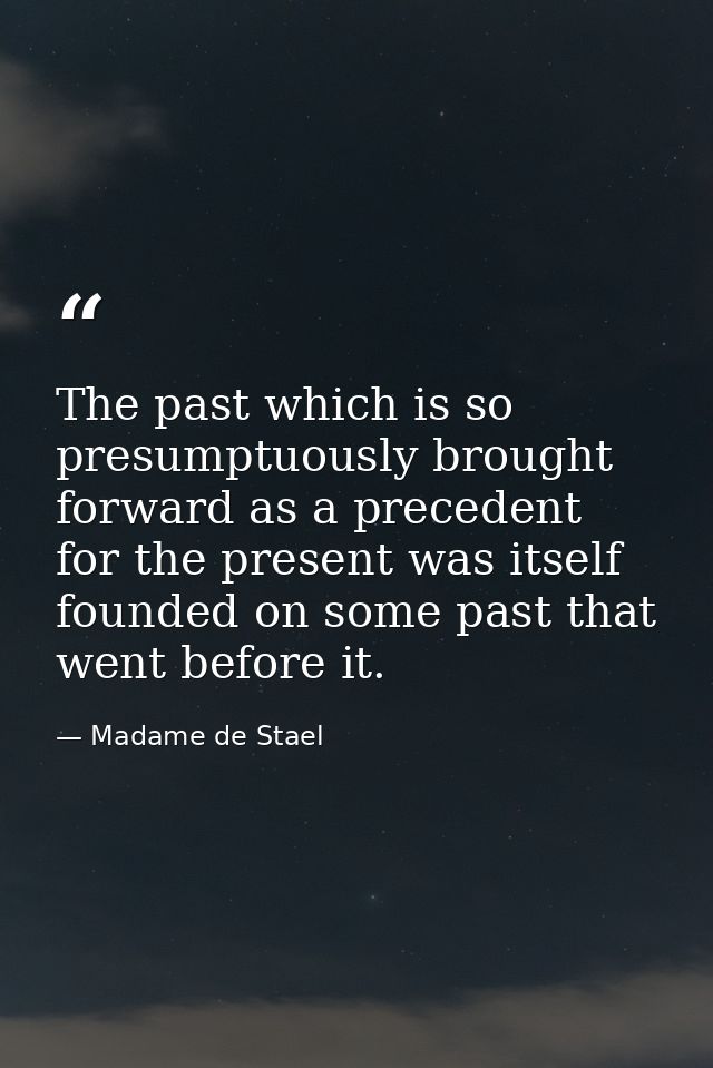 The past which is so presumptuously brought forward as a precedent for the present was itself founded on some past that  — Madame de Stael