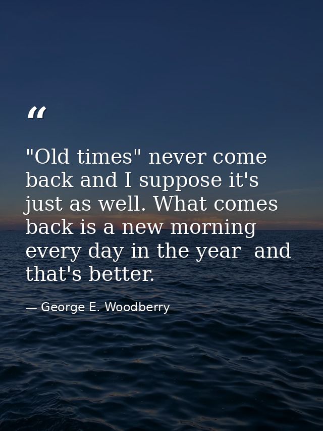 "Old times" never come back and I suppose it's just as well. What comes back is a new morning every day in the year  and — George E. Woodberry