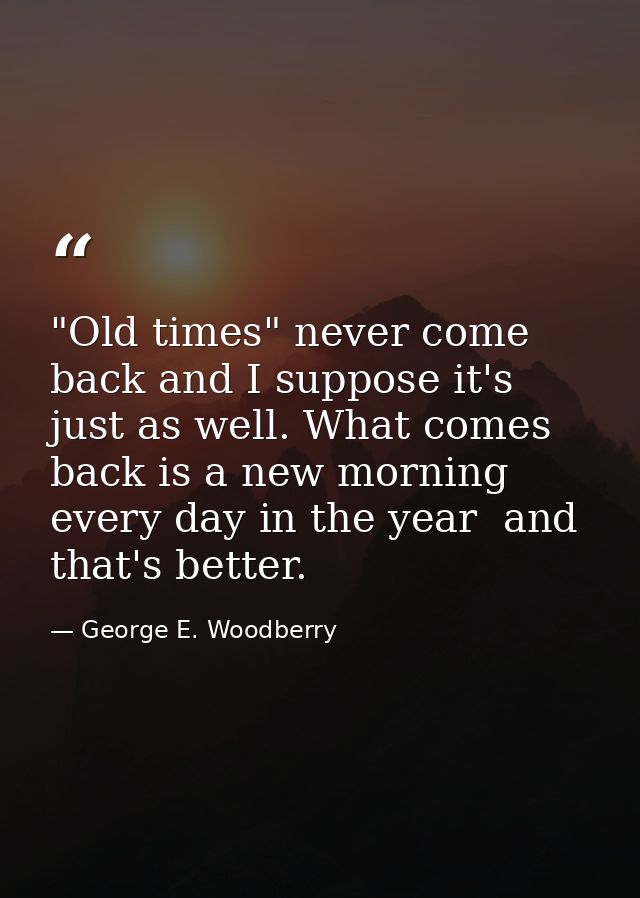 "Old times" never come back and I suppose it's just as well. What comes back is a new morning every day in the year  and — George E. Woodberry