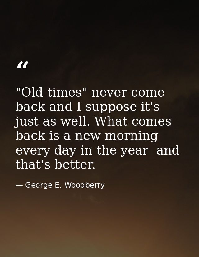 "Old times" never come back and I suppose it's just as well. What comes back is a new morning every day in the year  and — George E. Woodberry