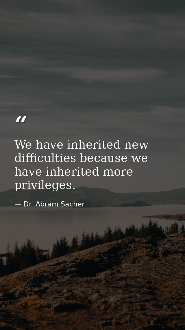 We have inherited new difficulties because we have inherited more privileges. — Dr. Abram Sacher