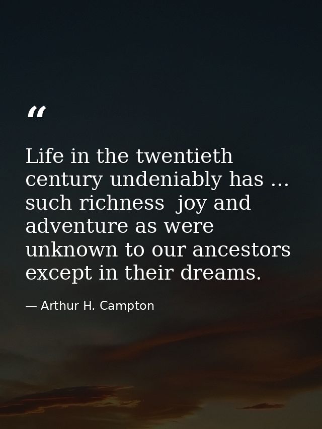 Life in the twentieth century undeniably has ... such richness  joy and adventure as were unknown to our ancestors excep — Arthur H. Campton