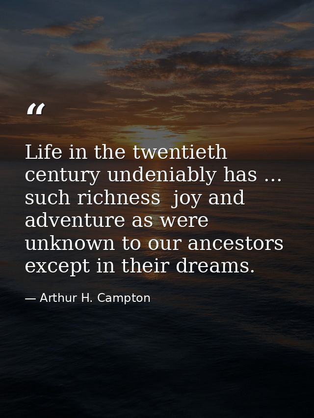 Life in the twentieth century undeniably has ... such richness  joy and adventure as were unknown to our ancestors excep — Arthur H. Campton