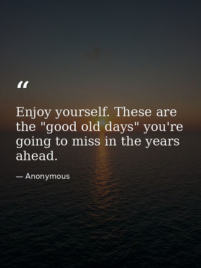 Enjoy yourself. These are the "good old days" you're going to miss in the years ahead. — Anonymous