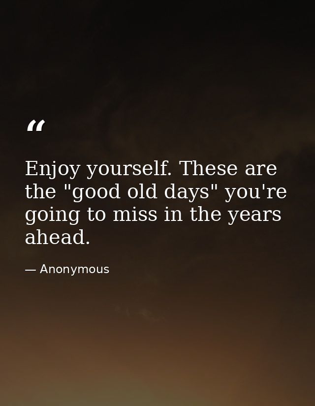 Enjoy yourself. These are the "good old days" you're going to miss in the years ahead. — Anonymous