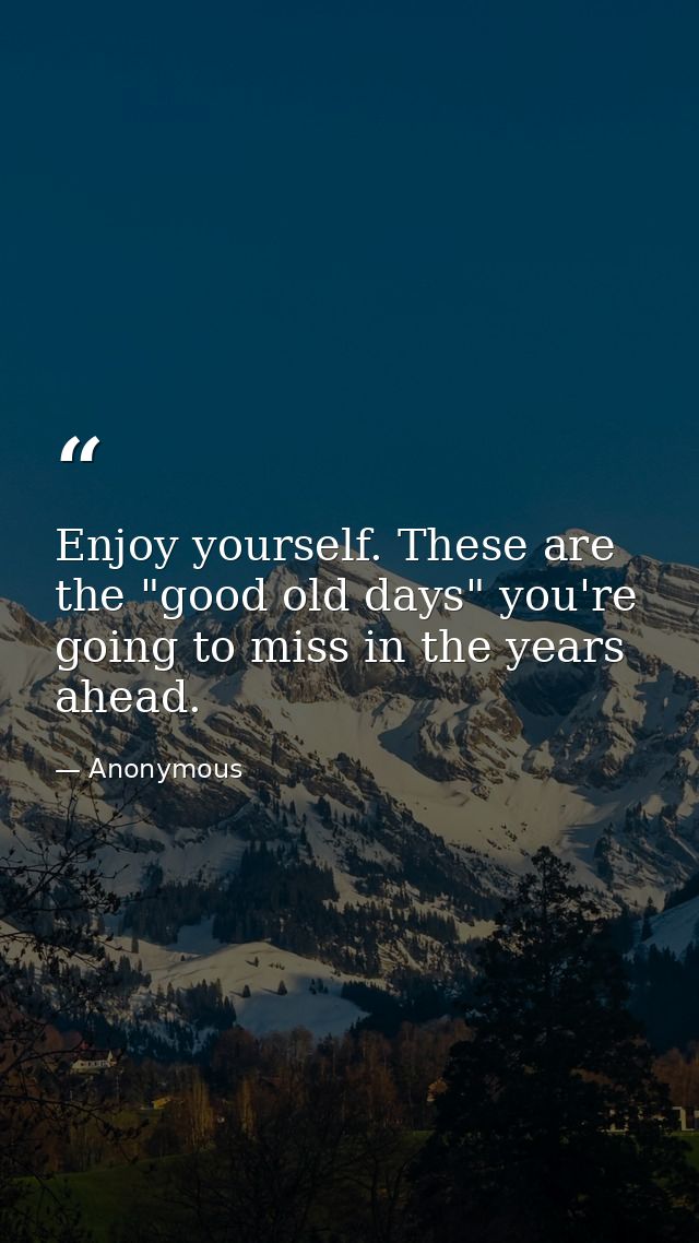 Enjoy yourself. These are the "good old days" you're going to miss in the years ahead. — Anonymous