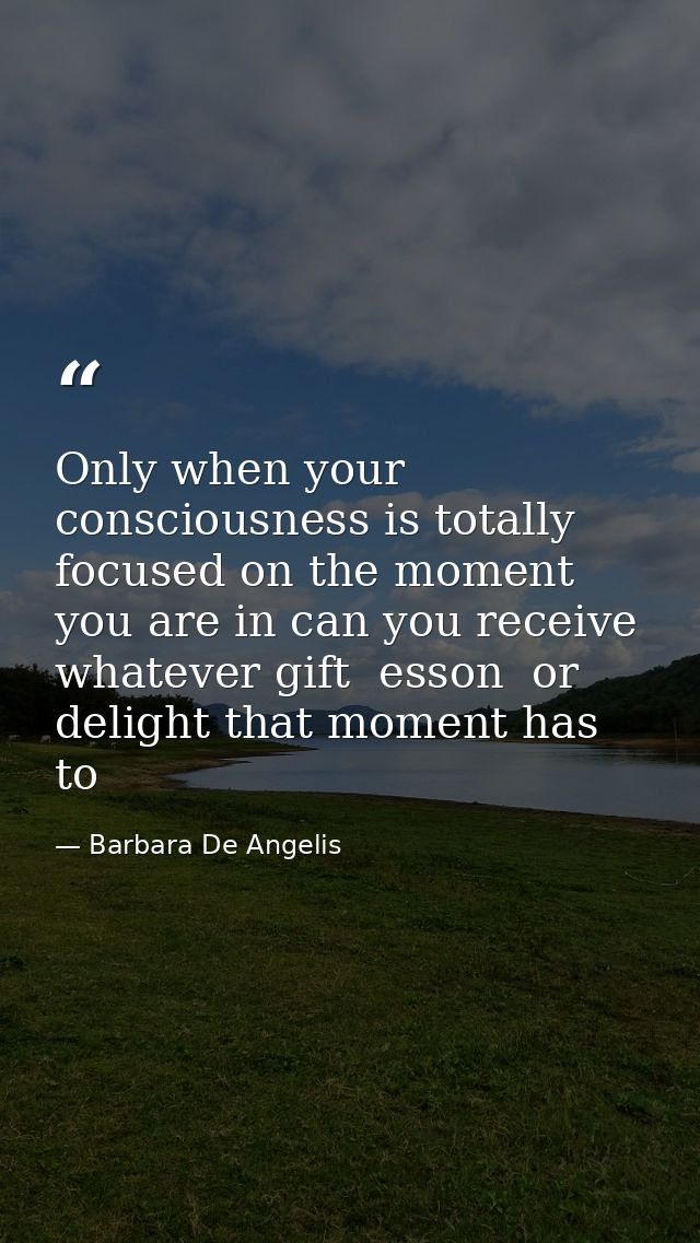 Only when your consciousness is totally focused on the moment you are in can you receive whatever gift  esson  or deligh — Barbara De Angelis