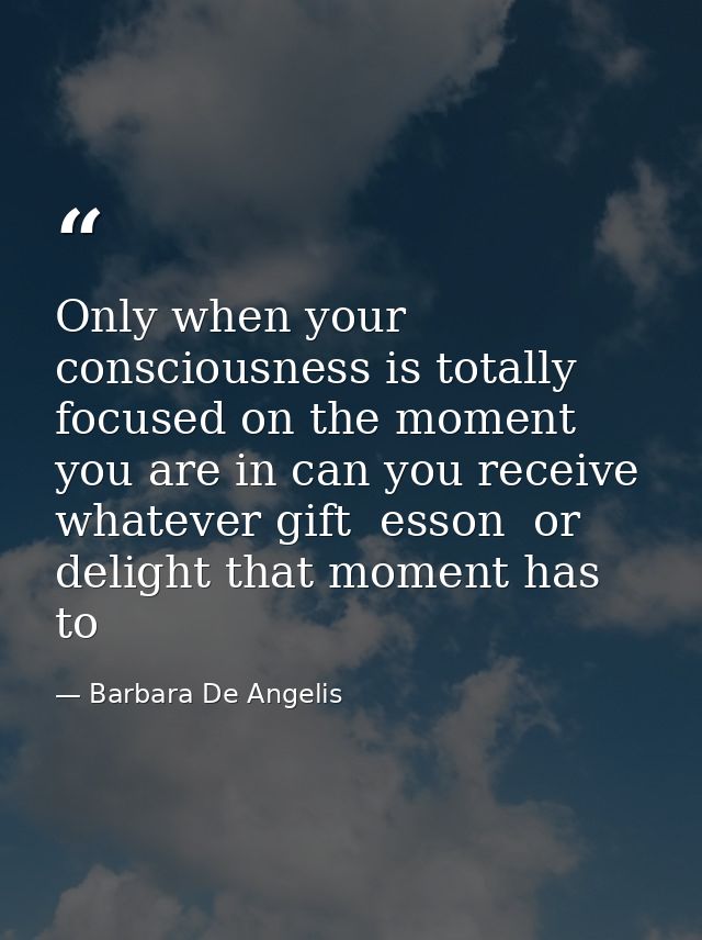 Only when your consciousness is totally focused on the moment you are in can you receive whatever gift  esson  or deligh — Barbara De Angelis