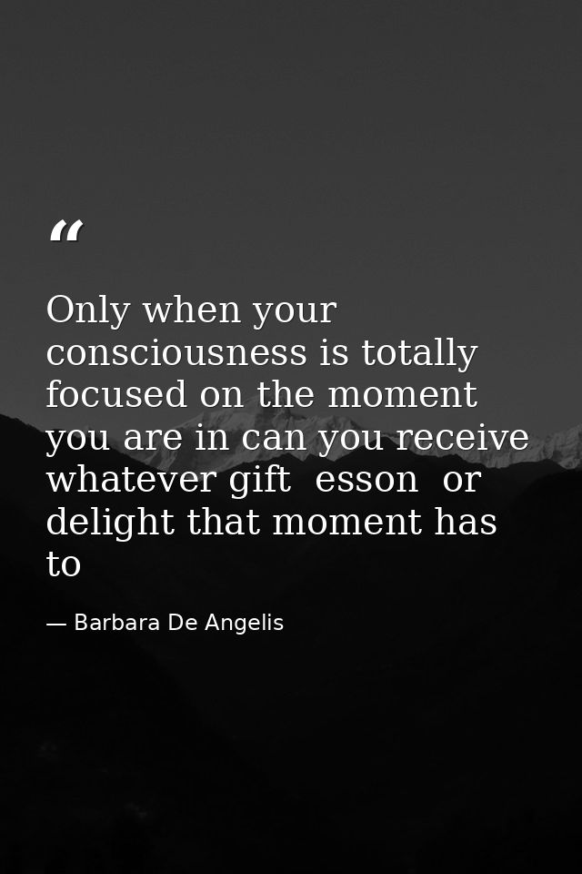 Only when your consciousness is totally focused on the moment you are in can you receive whatever gift  esson  or deligh — Barbara De Angelis