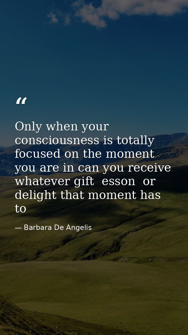 Only when your consciousness is totally focused on the moment you are in can you receive whatever gift  esson  or deligh — Barbara De Angelis