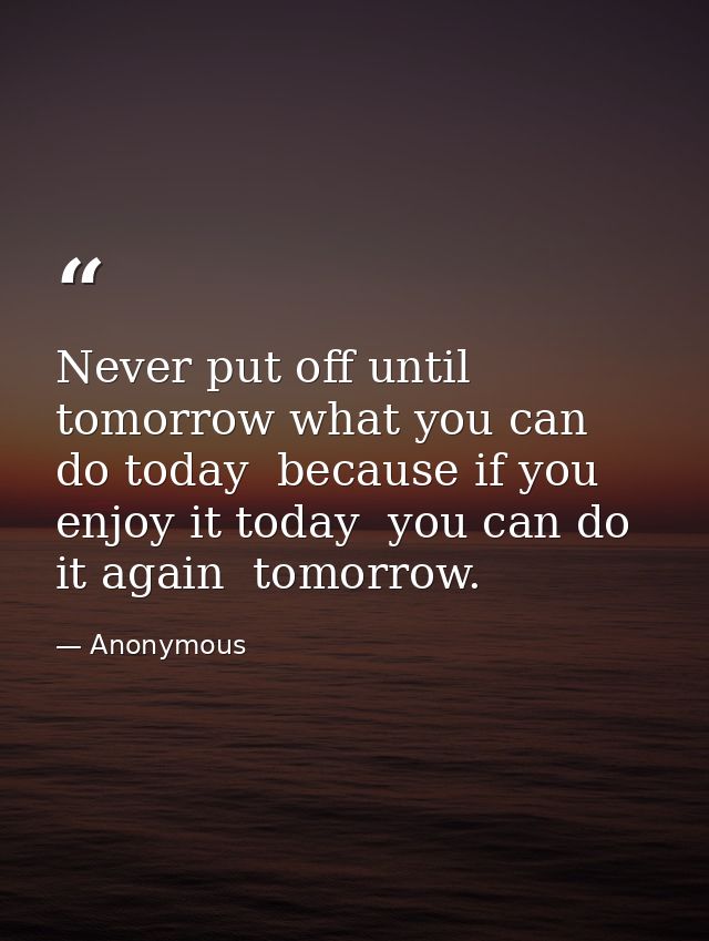 Never put off until tomorrow what you can do today  because if you enjoy it today  you can do it again  tomorrow. — Anonymous