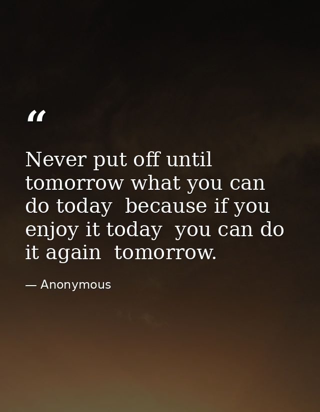 Never put off until tomorrow what you can do today  because if you enjoy it today  you can do it again  tomorrow. — Anonymous