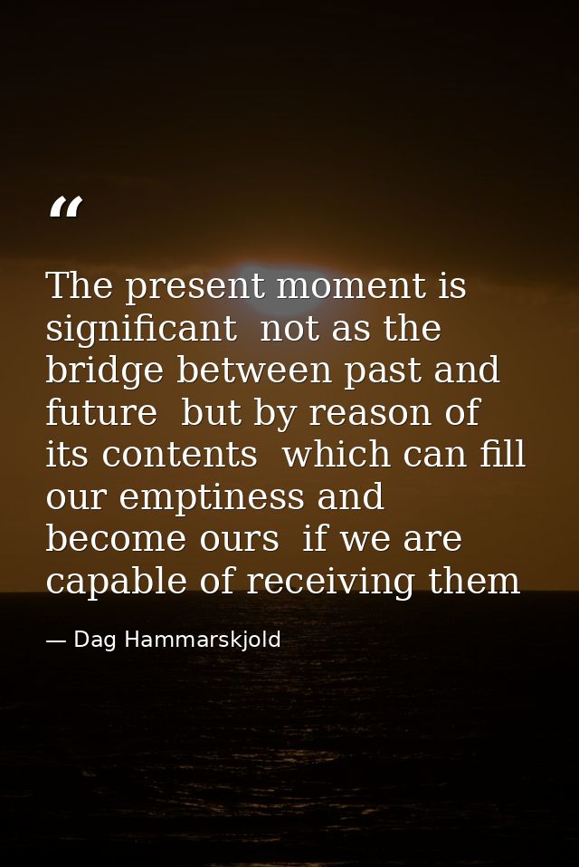 The present moment is significant  not as the bridge between past and future  but by reason of its contents  which can f — Dag Hammarskjold