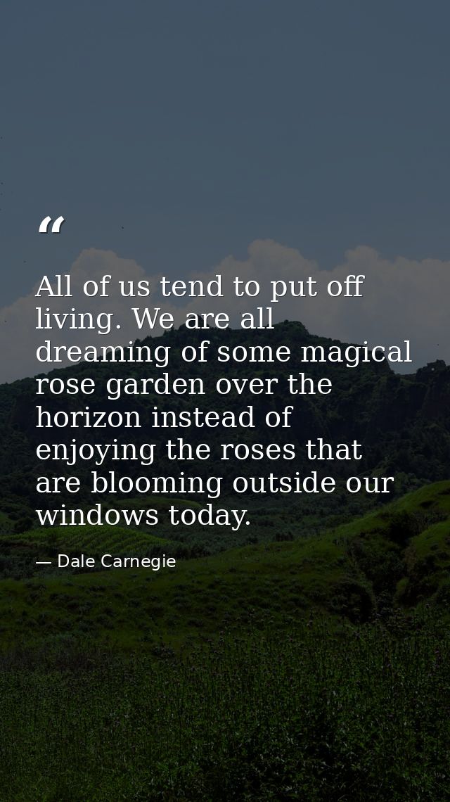 All of us tend to put off living. We are all dreaming of some magical rose garden over the horizon instead of enjoying t — Dale Carnegie