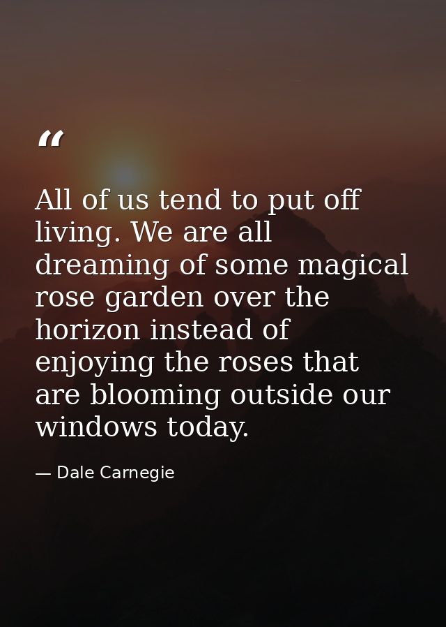 All of us tend to put off living. We are all dreaming of some magical rose garden over the horizon instead of enjoying t — Dale Carnegie