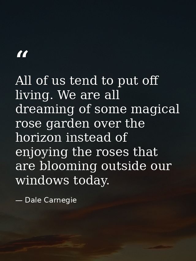 All of us tend to put off living. We are all dreaming of some magical rose garden over the horizon instead of enjoying t — Dale Carnegie