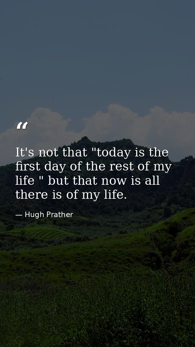 It's not that "today is the first day of the rest of my life " but that now is all there is of my life. — Hugh Prather
