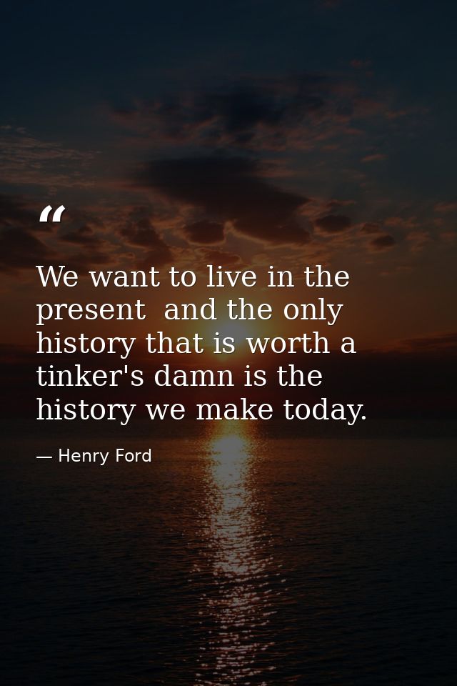 We want to live in the present  and the only history that is worth a tinker's damn is the history we make today. — Henry Ford