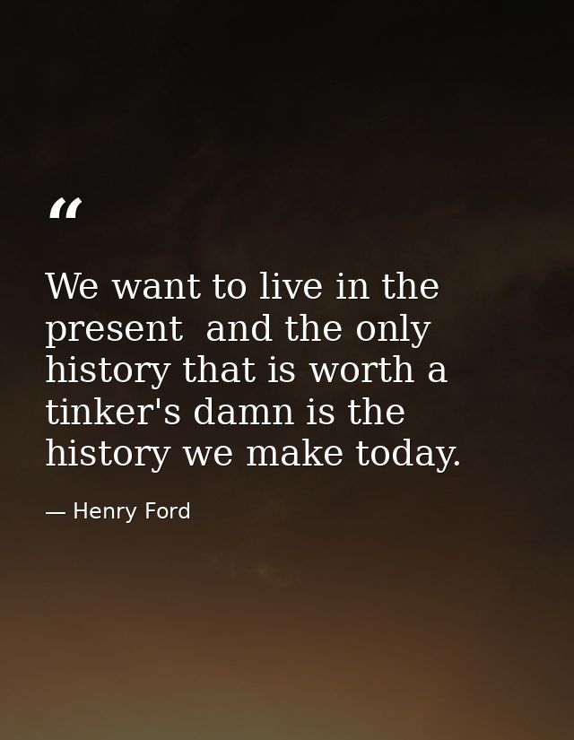 We want to live in the present  and the only history that is worth a tinker's damn is the history we make today. — Henry Ford