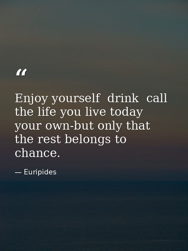 Enjoy yourself  drink  call the life you live today your own-but only that  the rest belongs to chance. — Euripides