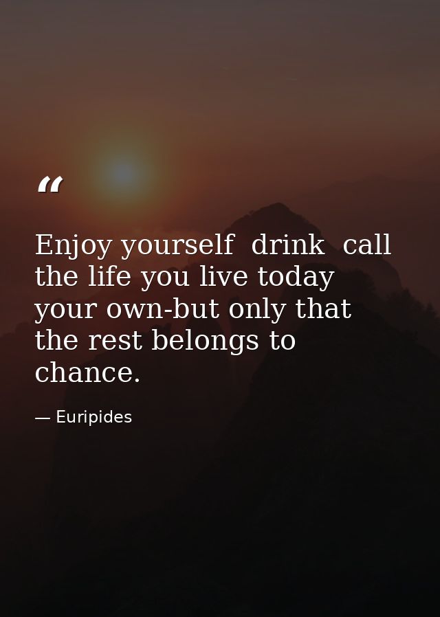 Enjoy yourself  drink  call the life you live today your own-but only that  the rest belongs to chance. — Euripides