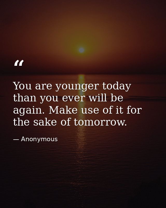 You are younger today than you ever will be again. Make use of it for the sake of tomorrow. — Anonymous