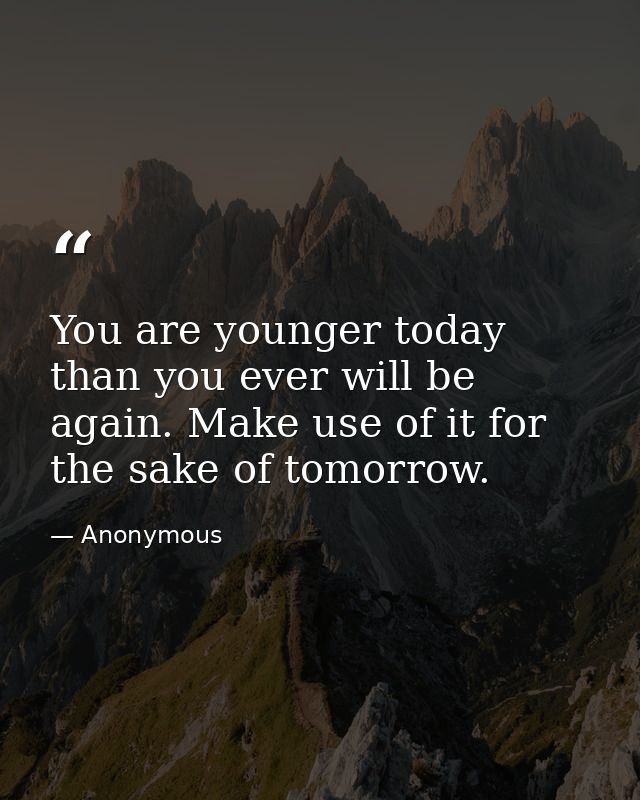 You are younger today than you ever will be again. Make use of it for the sake of tomorrow. — Anonymous