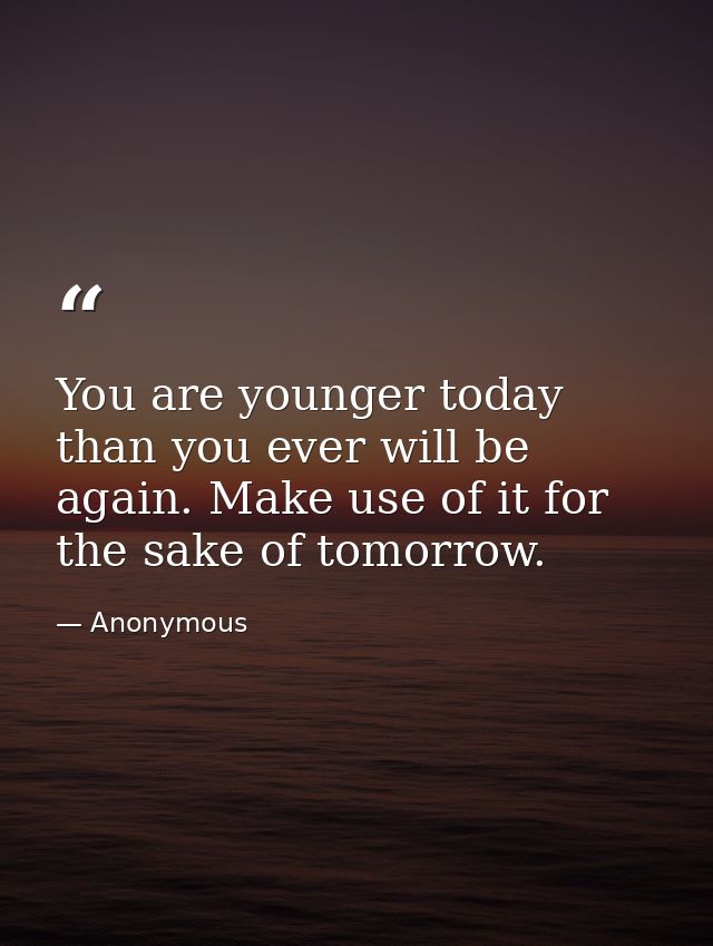 You are younger today than you ever will be again. Make use of it for the sake of tomorrow. — Anonymous