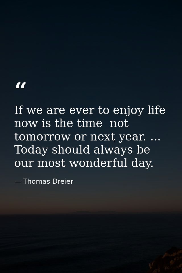 If we are ever to enjoy life  now is the time  not tomorrow or next year. ... Today should always be our most wonderful  — Thomas Dreier
