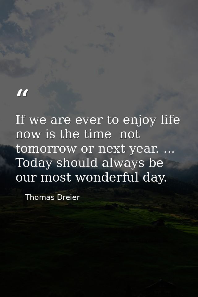 If we are ever to enjoy life  now is the time  not tomorrow or next year. ... Today should always be our most wonderful  — Thomas Dreier