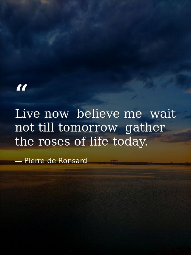 Live now  believe me  wait not till tomorrow  gather the roses of life today. — Pierre de Ronsard