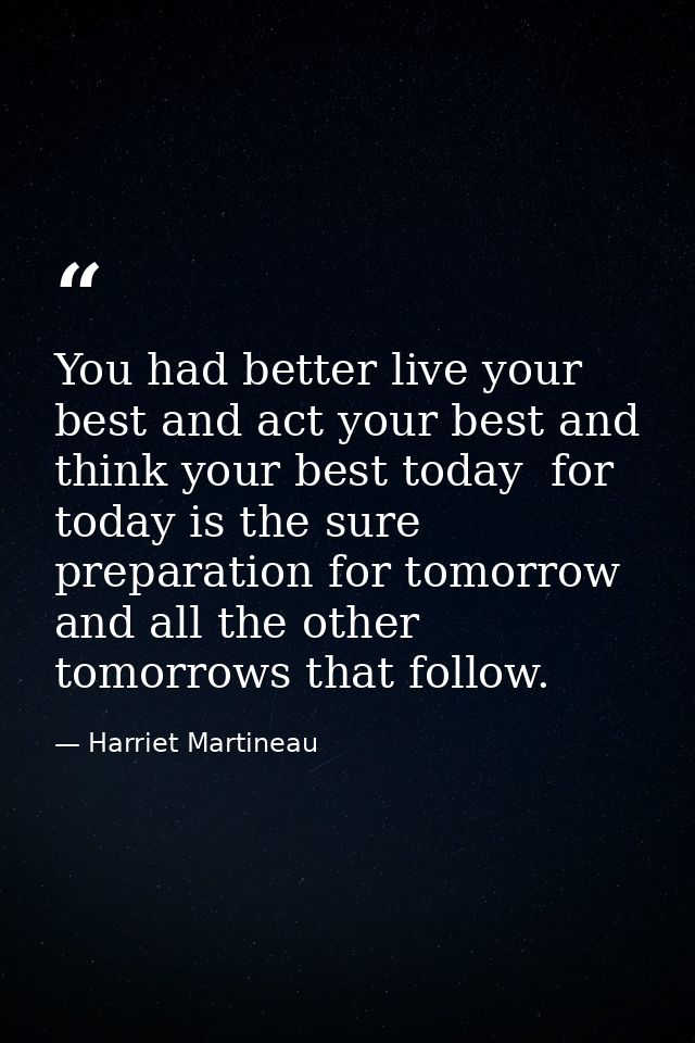 You had better live your best and act your best and think your best today  for today is the sure preparation for tomorro — Harriet Martineau