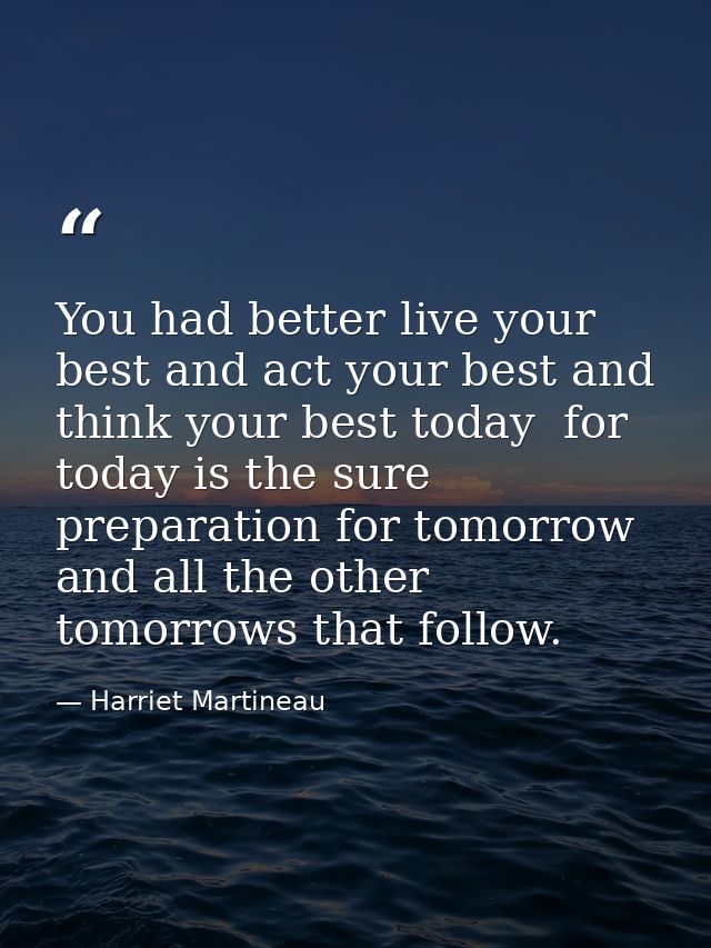 You had better live your best and act your best and think your best today  for today is the sure preparation for tomorro — Harriet Martineau