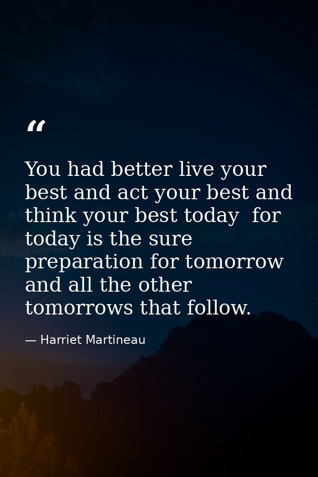 You had better live your best and act your best and think your best today  for today is the sure preparation for tomorro — Harriet Martineau