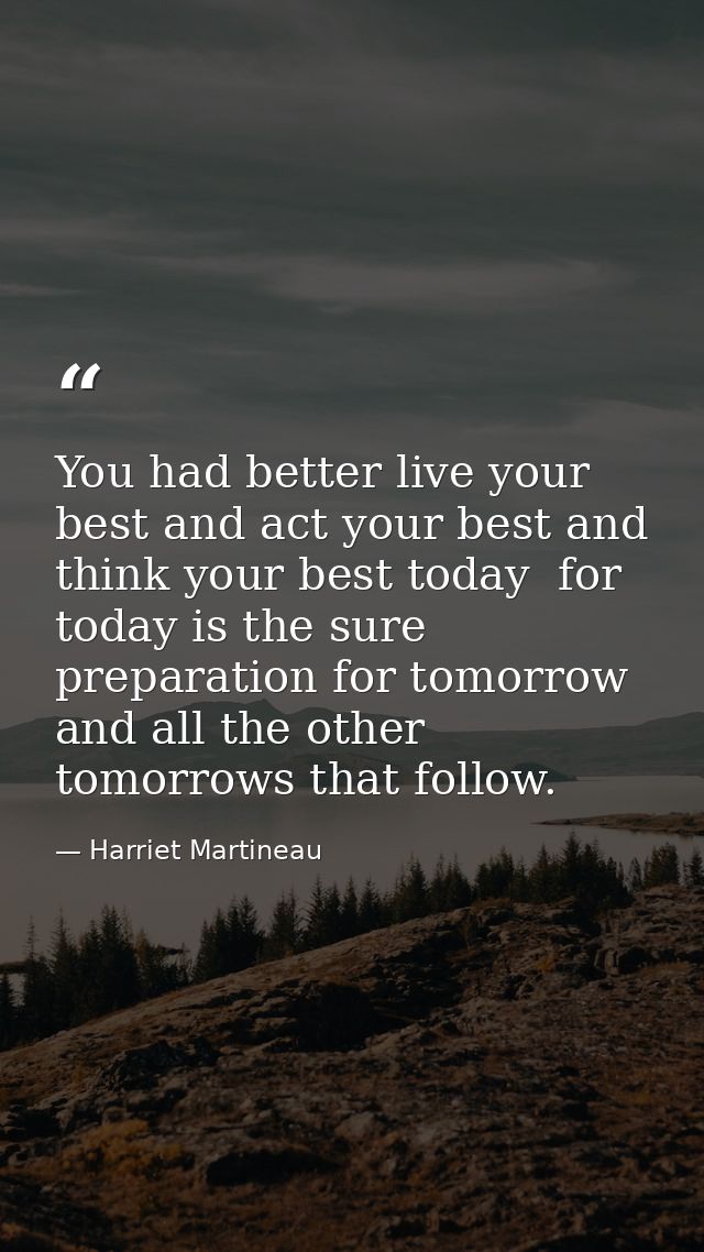 You had better live your best and act your best and think your best today  for today is the sure preparation for tomorro — Harriet Martineau
