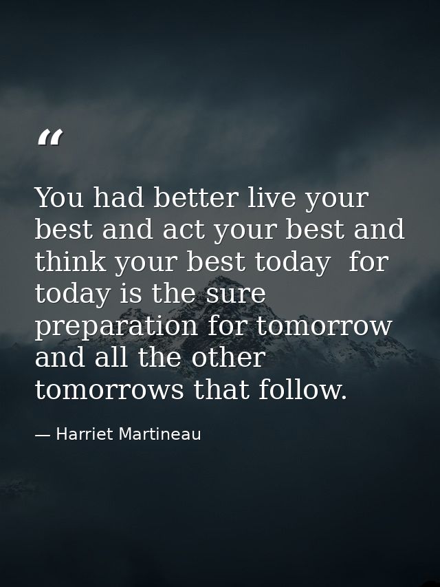 You had better live your best and act your best and think your best today  for today is the sure preparation for tomorro — Harriet Martineau