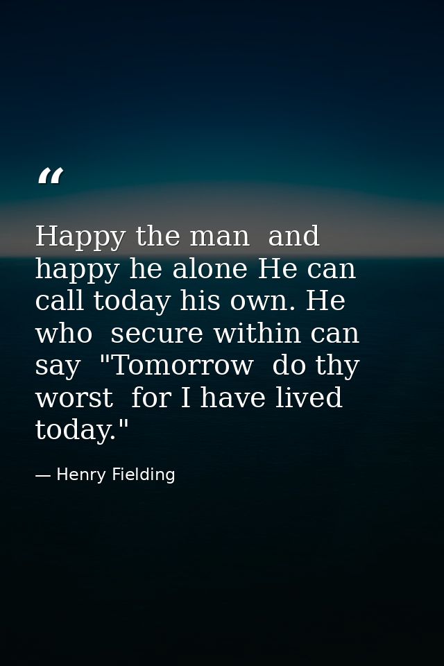 Happy the man  and happy he alone He can call today his own. He who  secure within can say  "Tomorrow  do thy worst  for — Henry Fielding