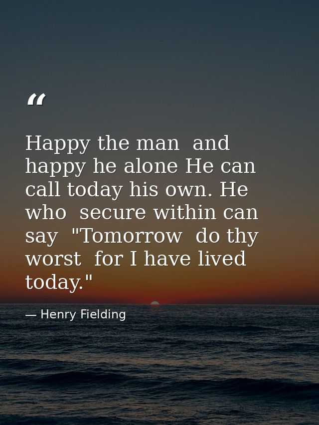 Happy the man  and happy he alone He can call today his own. He who  secure within can say  "Tomorrow  do thy worst  for — Henry Fielding