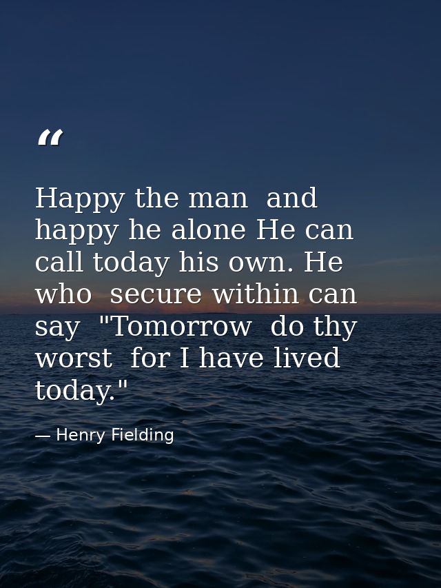 Happy the man  and happy he alone He can call today his own. He who  secure within can say  "Tomorrow  do thy worst  for — Henry Fielding