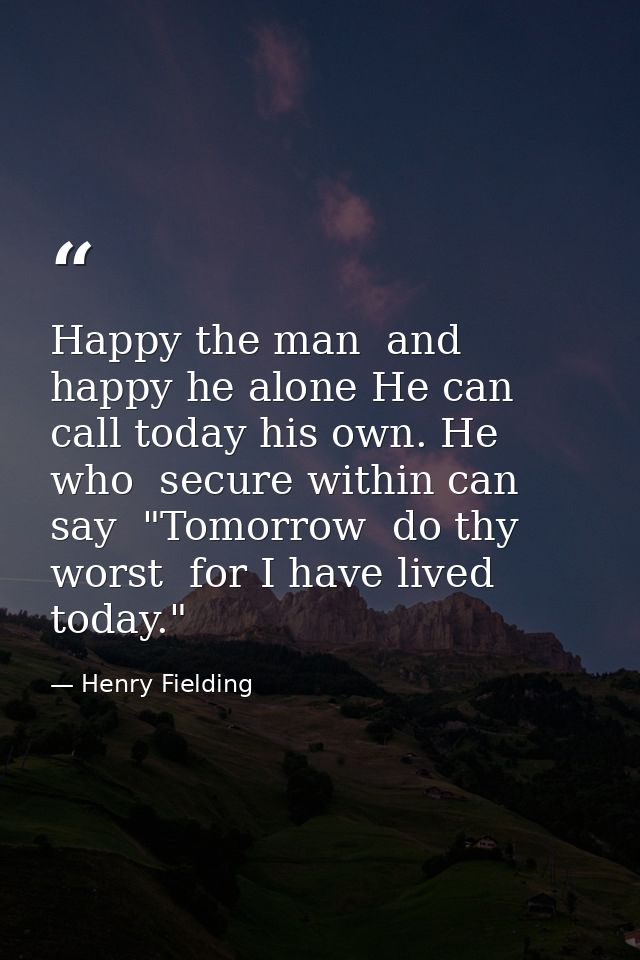 Happy the man  and happy he alone He can call today his own. He who  secure within can say  "Tomorrow  do thy worst  for — Henry Fielding