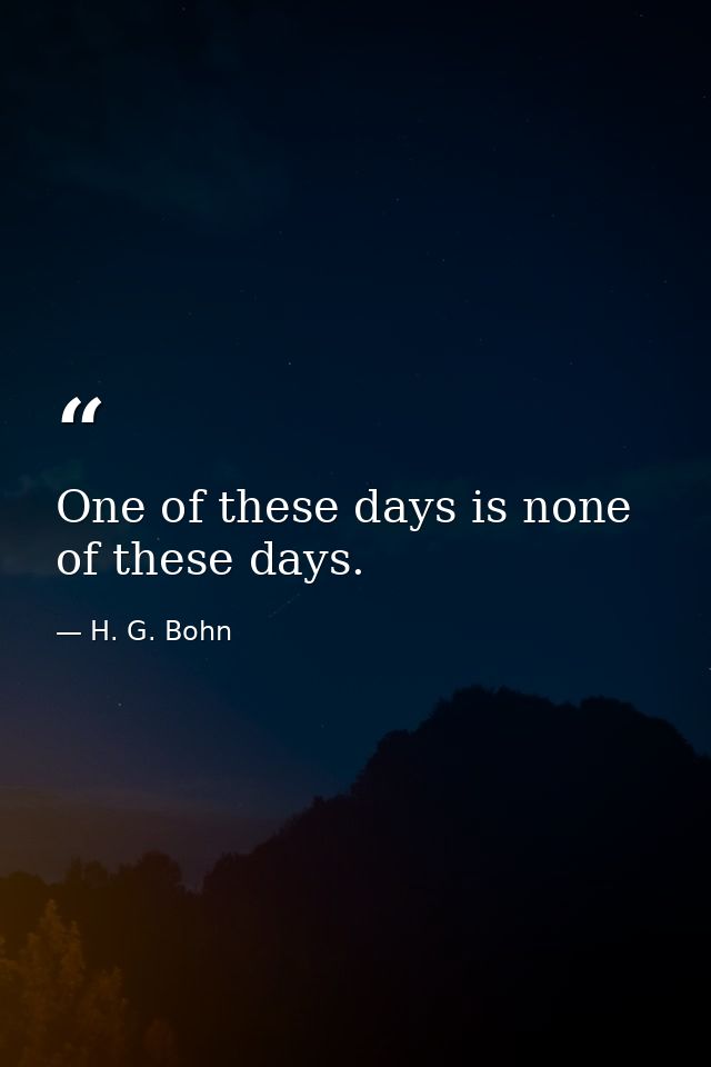 One of these days is none of these days. — H. G. Bohn